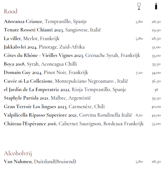 Rood Añoranza Crianze, Tempranillo, Spanje Tenute Rosseti Chianti 2023, Sangiovese, Italië La villet, Merlot, Frankrijk Jakkalsvlei 2024, Pinotage, Zuid-Afrika Côtes du Rhône - Vieilles Vignes 2023, Grenache Syrah, Frankrijk Boya 2018, Syrah, Aconcagua Chilli Domain Guy 2024, Pinot Noir, Frankrijk Cuvée 16 La Collezione, Montepulciano Negroamaro , Italië el Jardín de La Emperatriz 2022, Rioja Tempranillo, Spanje Staphyle Partida 2021, Malbec, Argentinië Gran Terroir Los lingues 2023, Carmenère, Chili Valpilicella Ripasso Superiore 2021, Corvina Rondinella Italië Château l’Espérance 2016, Cabernet Sauvignon, Bordeaux Frankrijk Alcoholvrij Van Nahmen, Duitsland(Bruisend)